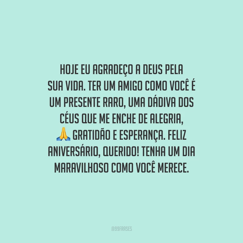 Hoje eu agradeço a Deus pela sua vida. Ter um amigo como você é um presente raro, uma dádiva dos céus que me enche de alegria, gratidão e esperança. Feliz aniversário, querido! Tenha um dia maravilhoso como você merece.