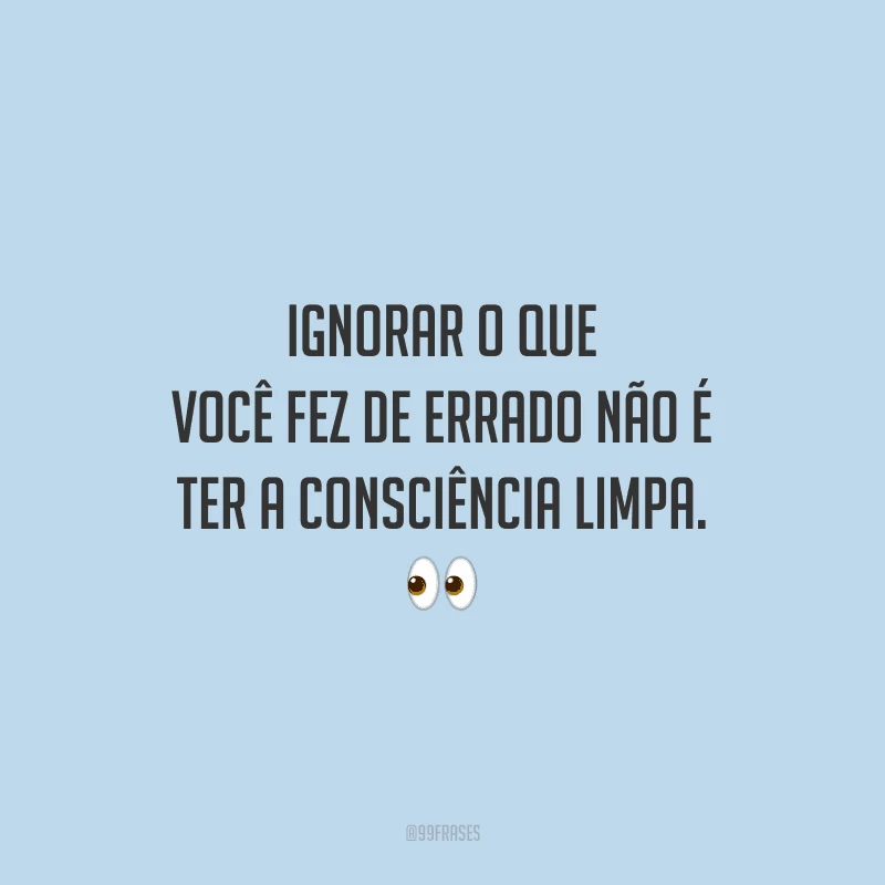 Ignorar o que você fez de errado não é ter a consciência limpa. 