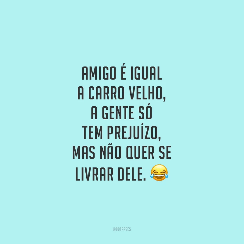 Amigo é igual a carro velho, a gente só tem prejuízo, mas não quer se livrar dele.