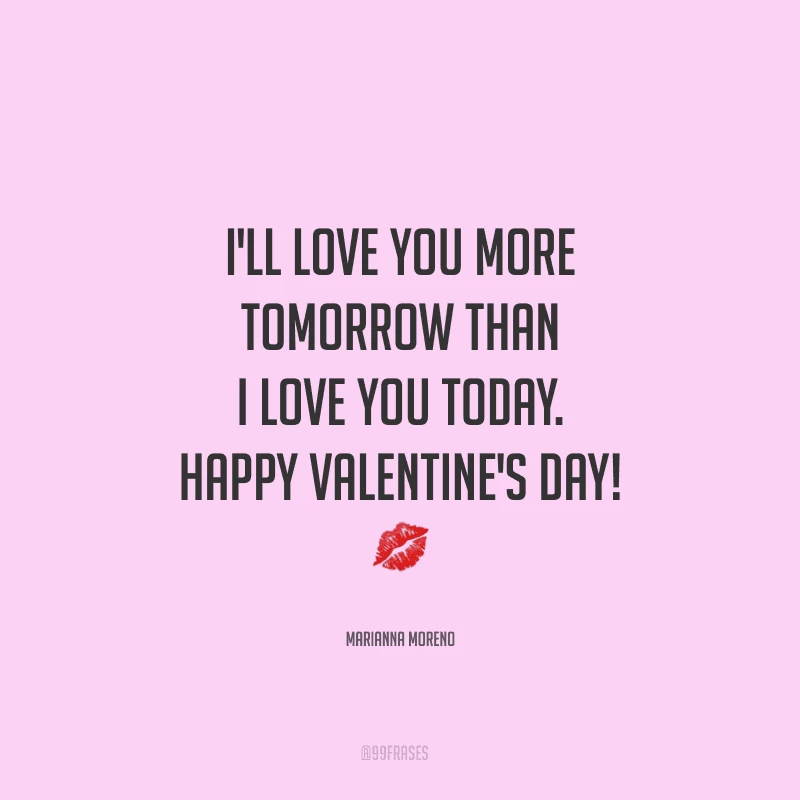 I'll love you more tomorrow than I love you today. Happy Valentine's Day! ?
(Te amarei mais amanhã do que te amo hoje.)