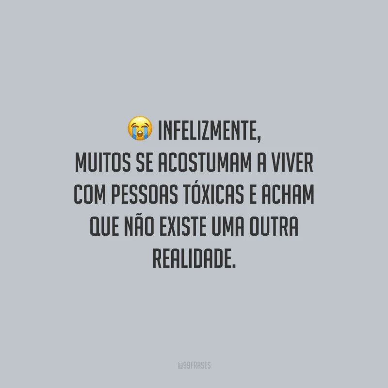 Infelizmente, muitos se acostumam a viver com pessoas tóxicas e acham que não existe uma outra realidade.