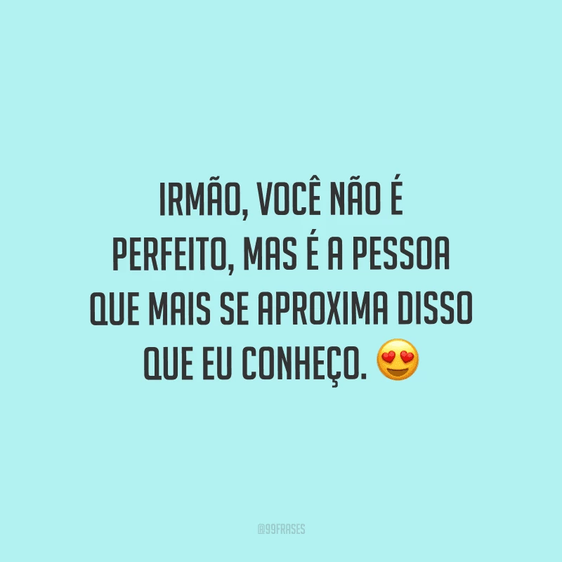 Irmão, você não é perfeito, mas é a pessoa que mais se aproxima disso que eu conheço.