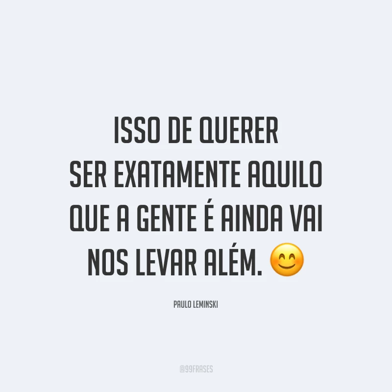 Isso de querer ser exatamente aquilo que a gente é ainda vai nos levar além. 😊