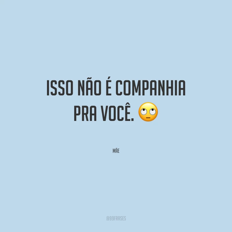 Isso não é companhia pra você.
