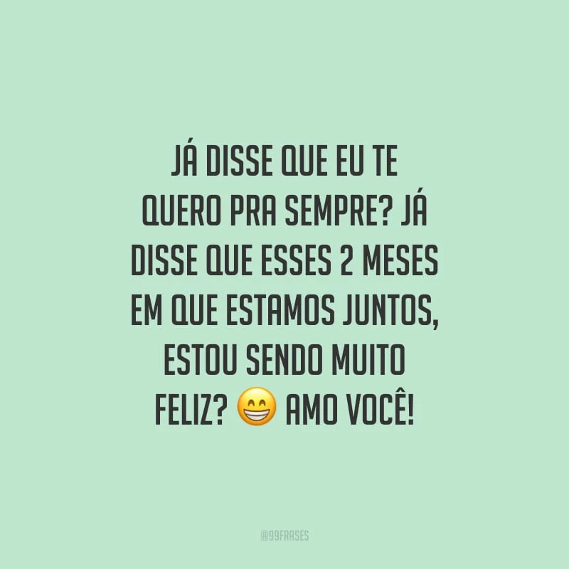 Já disse que eu te quero pra sempre? Já disse que esses 2 meses em que estamos juntos, estou sendo muito feliz? Amo você!