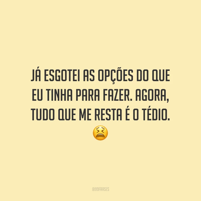 Já esgotei as opções do que eu tinha para fazer. Agora, tudo que me resta é o tédio.