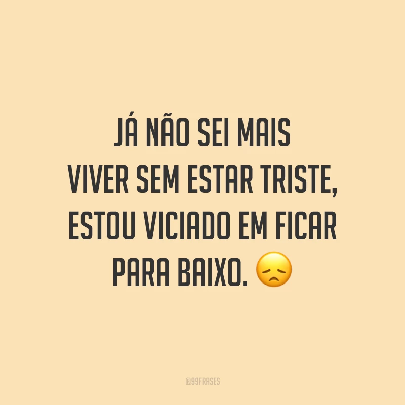 Já não sei mais viver sem estar triste, estou viciado em ficar para baixo. 😞
