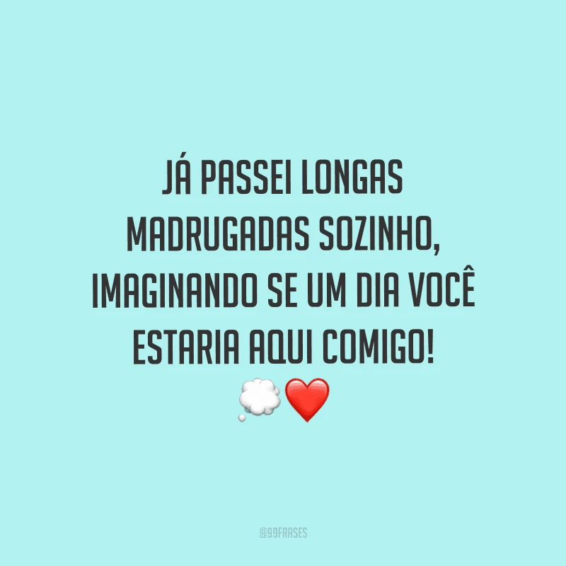 Já passei longas madrugadas sozinho, imaginando se um dia você estaria aqui comigo!