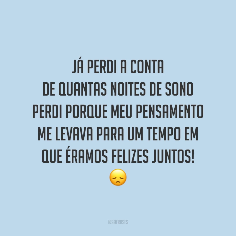 Já perdi a conta de quantas noites de sono perdi porque meu pensamento me levava para um tempo em que éramos felizes juntos! 😞