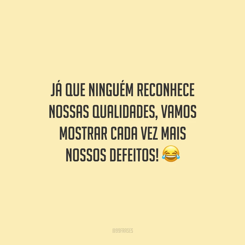 Já que ninguém reconhece nossas qualidades, vamos mostrar cada vez mais nossos defeitos!
