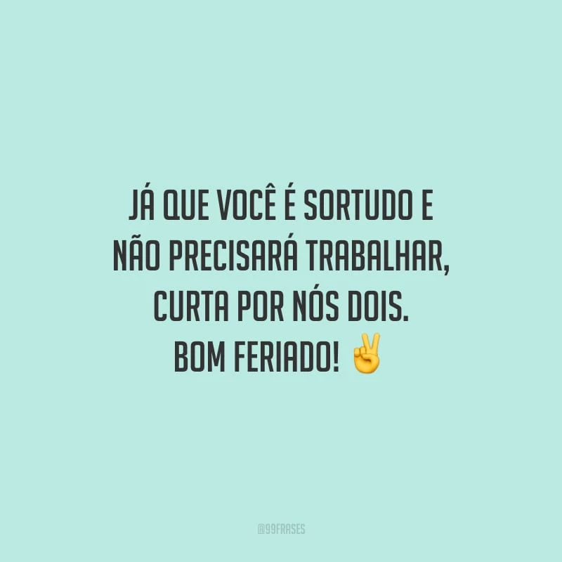 Já que você é sortudo e não precisará trabalhar, curta por nós dois. Bom feriado!
