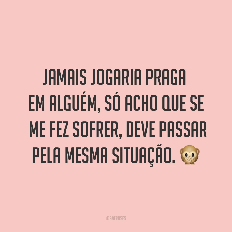 Jamais jogaria praga em alguém, só acho que se me fez sofrer, deve passar pela mesma situação. ?