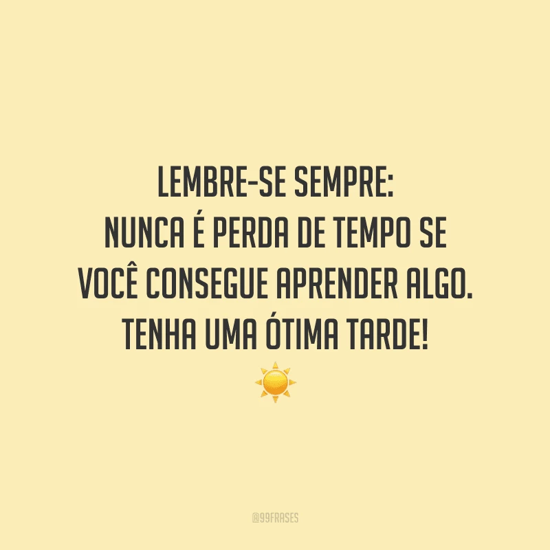 Lembre-se sempre: nunca é perda de tempo se você consegue aprender algo. Tenha uma ótima tarde!