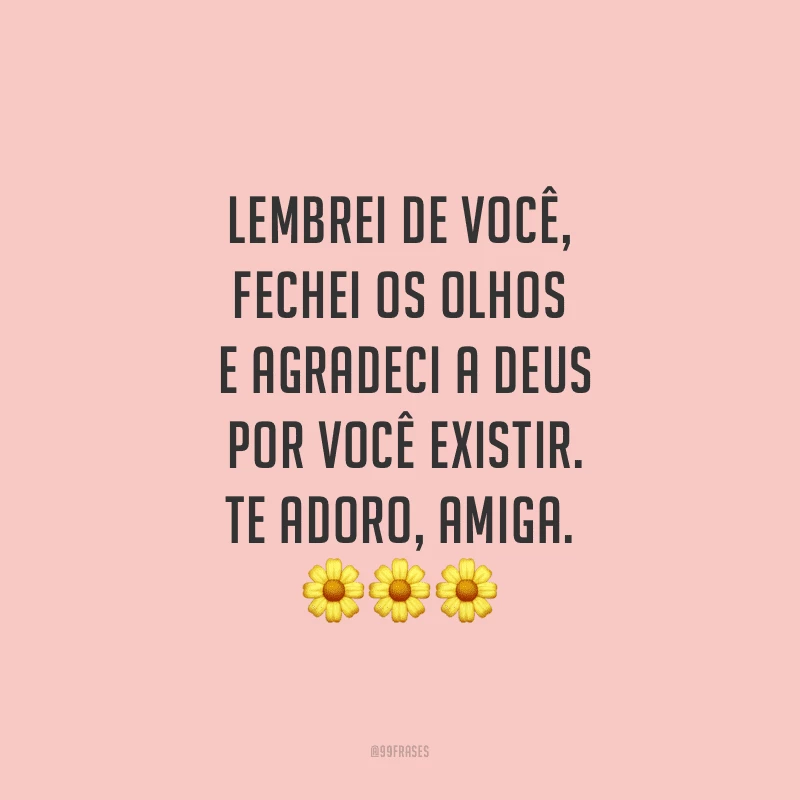 Lembrei de você, fechei os olhos e agradeci a Deus por você existir. Te adoro, amiga.
