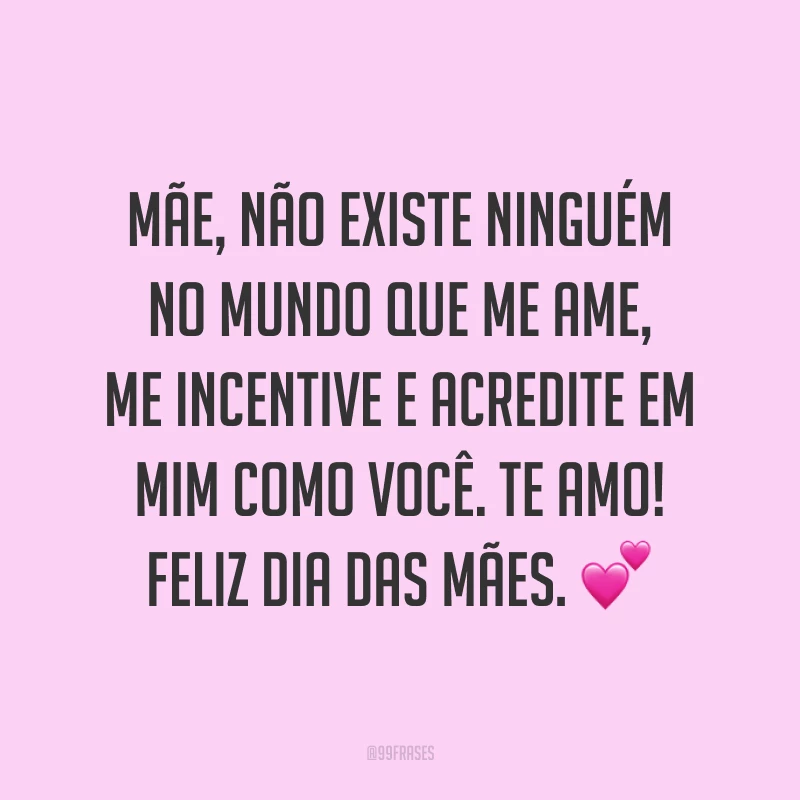 Mãe, não existe ninguém no mundo que me ame, me incentive e acredite em mim como você. Te amo! Feliz Dia das Mães. ?