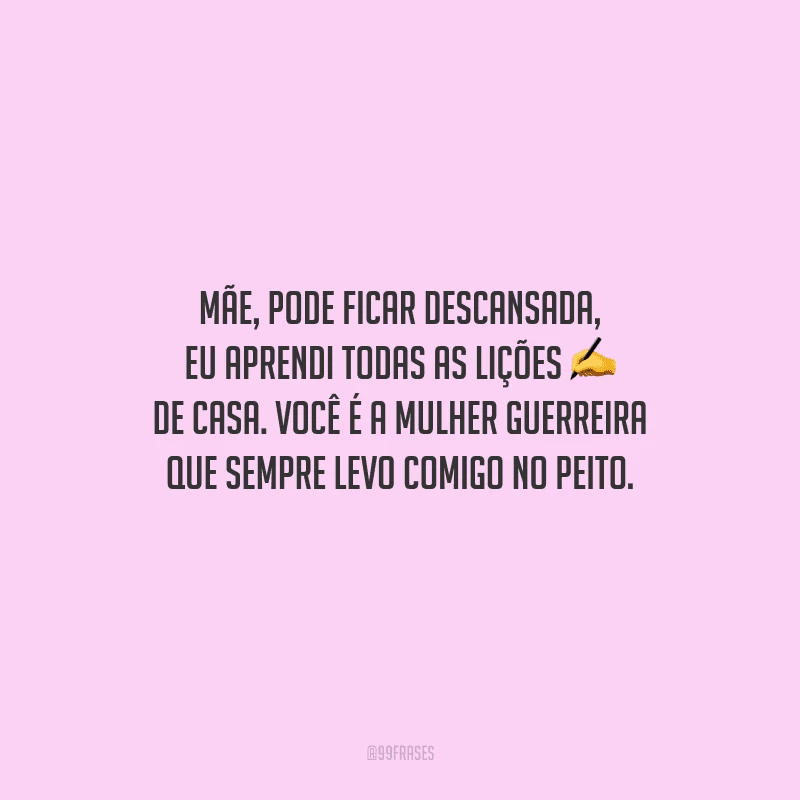 Mãe, pode ficar descansada, eu aprendi todas as lições de casa. Você é a mulher guerreira que sempre levo comigo no peito.