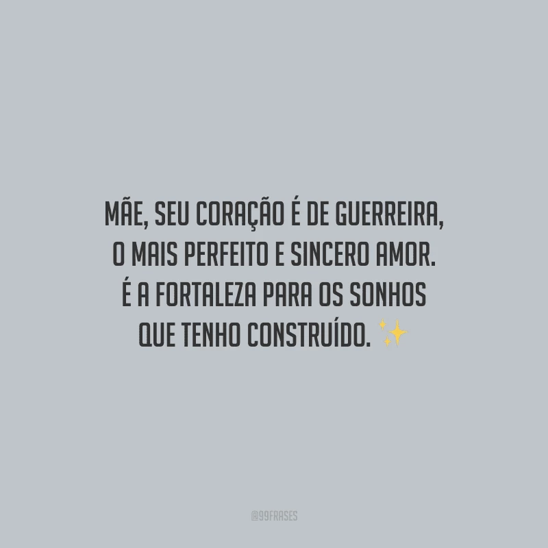 Mãe, seu coração é de guerreira, o mais perfeito e sincero amor. É a fortaleza para os sonhos que tenho construído.