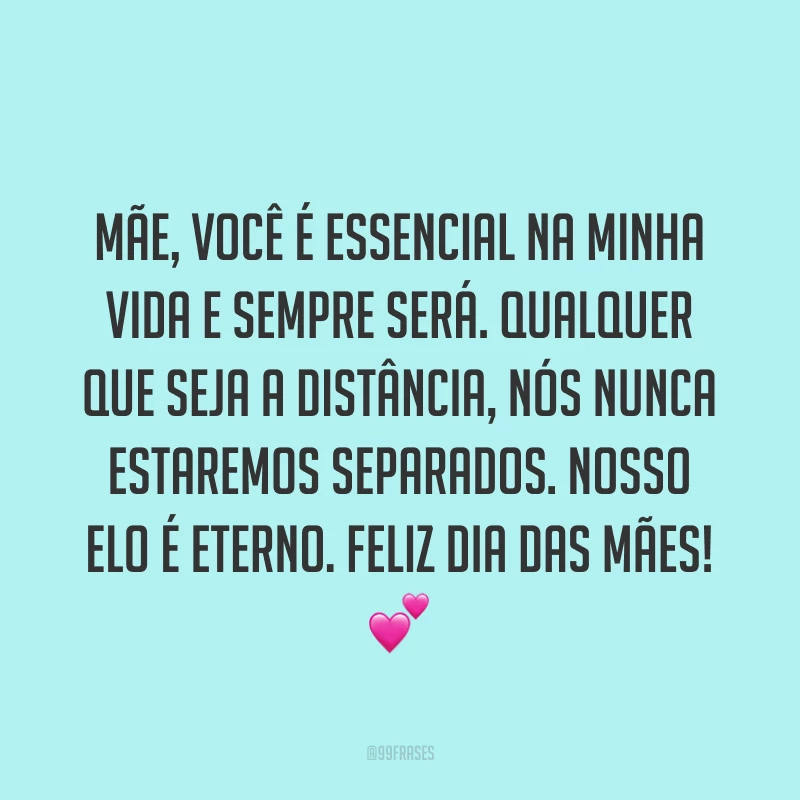 Mãe, você é essencial na minha vida e sempre será. Qualquer que seja a distância, nós nunca estaremos separados. Nosso elo é eterno. Feliz Dia das Mães! ?