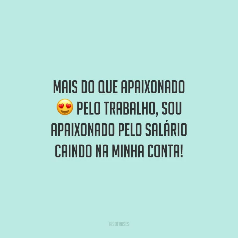 Mais do que apaixonado pelo trabalho, sou apaixonado pelo salário caindo na minha conta!
