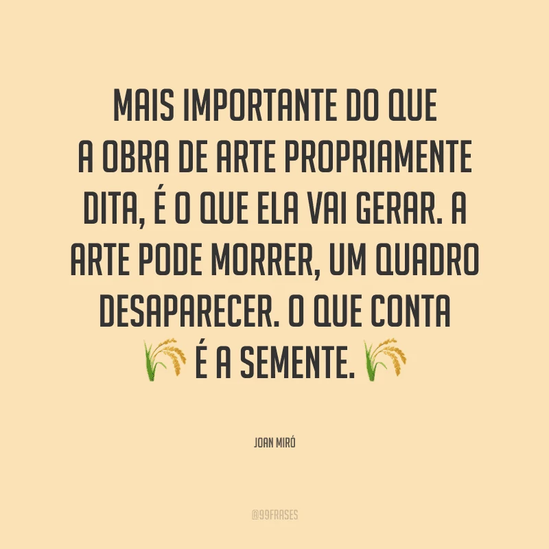 Mais importante do que a obra de arte propriamente dita, é o que ela vai gerar. A arte pode morrer, um quadro desaparecer. O que conta é a semente.