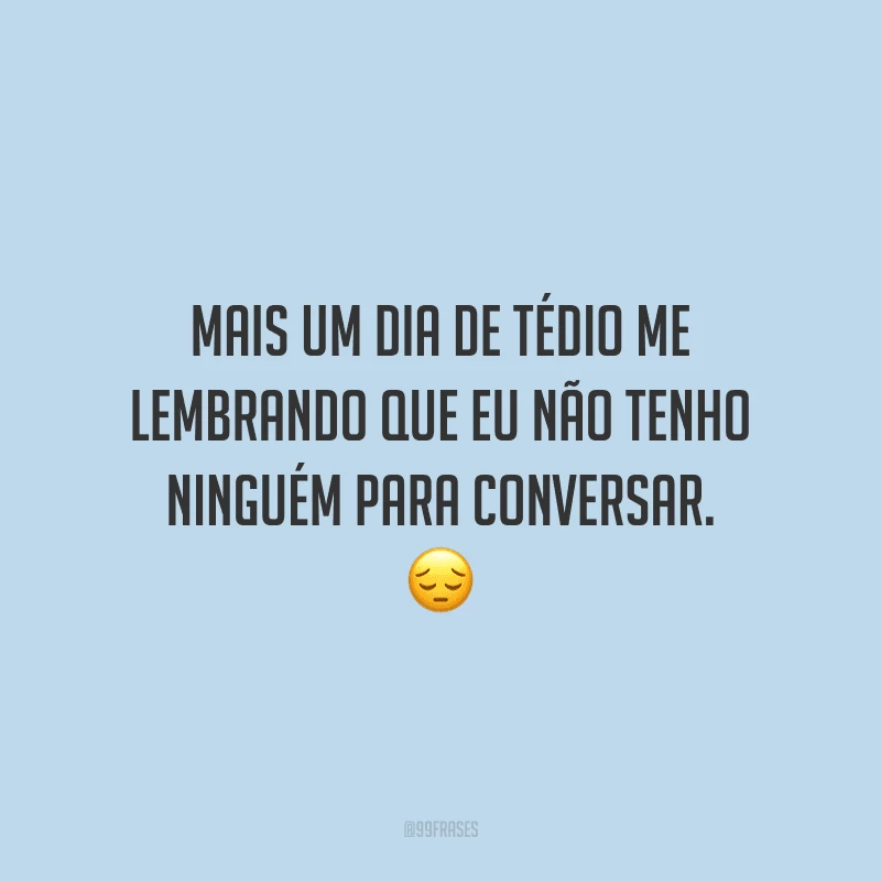 Mais um dia de tédio me lembrando que eu não tenho ninguém para conversar.