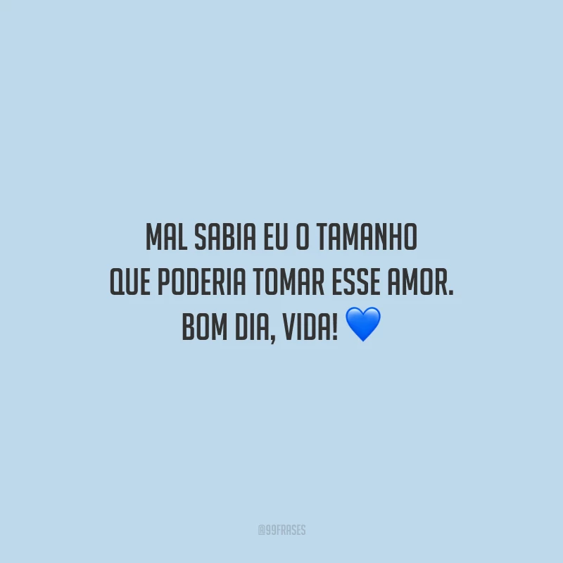 Mal sabia eu o tamanho que poderia tomar esse amor. Bom dia, vida!