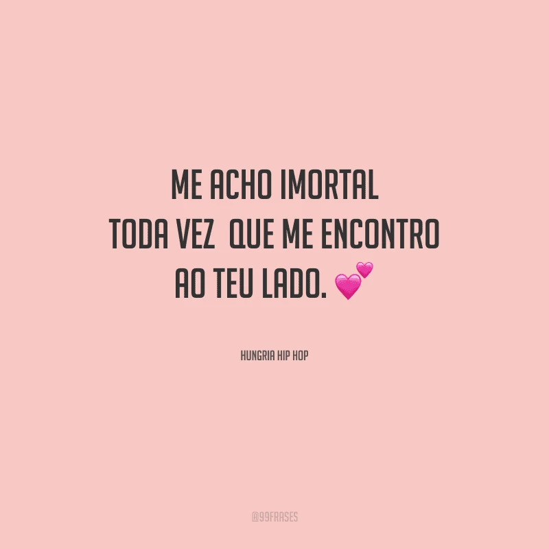 Me acho imortal toda vez que me encontro ao teu lado.