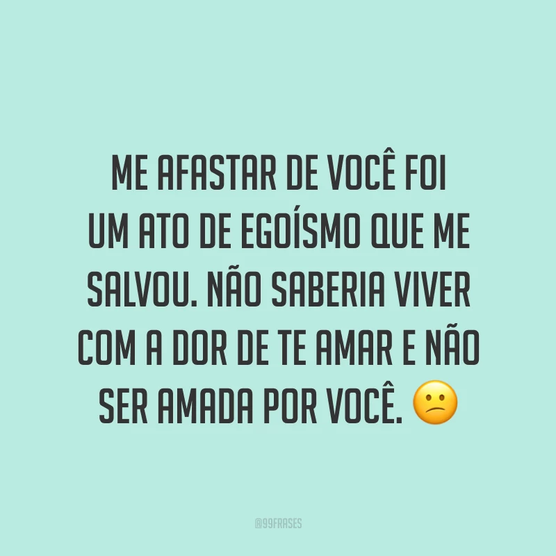 Me afastar de você foi um ato de egoísmo que me salvou. Não saberia viver com a dor de te amar e não ser amada por você. ?