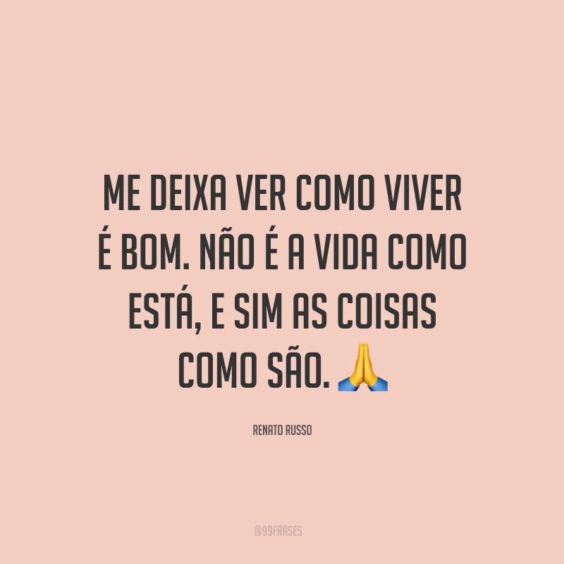 Me deixa ver como viver é bom. Não é a vida como está, e sim as coisas como são. ?