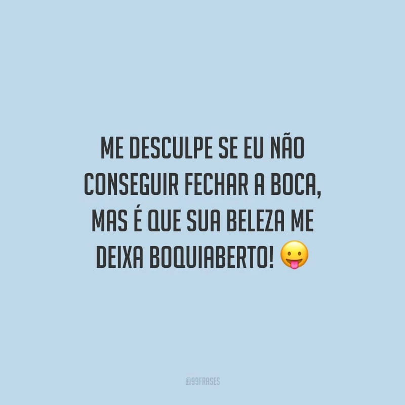 Me desculpe se eu não conseguir fechar a boca, mas é que sua beleza me deixa boquiaberto!