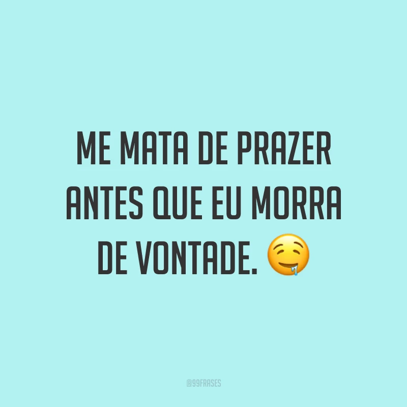 Me mata de prazer antes que eu morra de vontade. ?