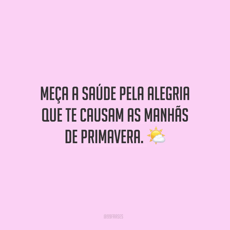 Meça a saúde pela alegria que te causam as manhãs de primavera.