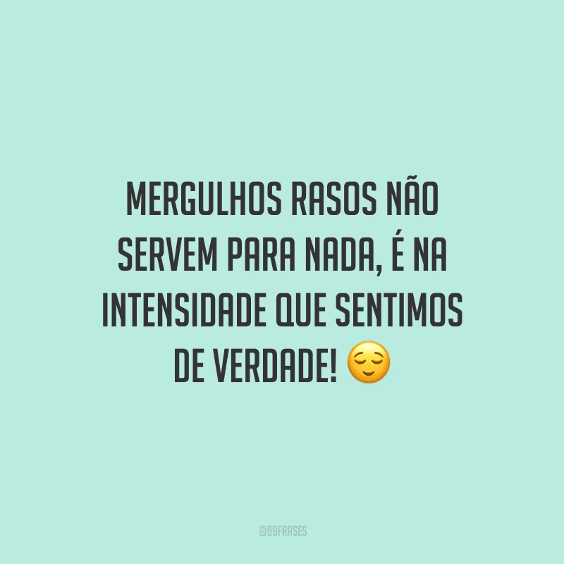 Mergulhos rasos não servem para nada, é na intensidade que sentimos de verdade!