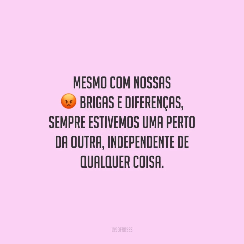 Mesmo com nossas brigas e diferenças, sempre estivemos uma perto da outra, independente de qualquer coisa.