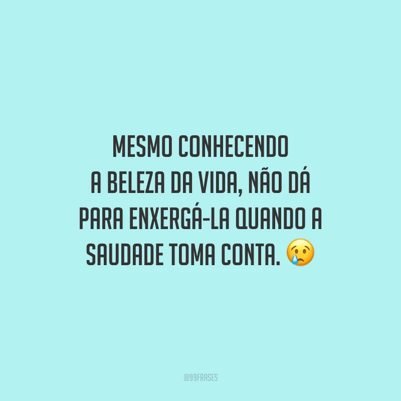 Mesmo conhecendo a beleza da vida, não dá para enxergá-la quando a saudade toma conta.