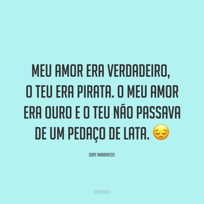 Meu amor era verdadeiro, o teu era pirata. O meu amor era ouro e o teu não passava de um pedaço de lata. ?