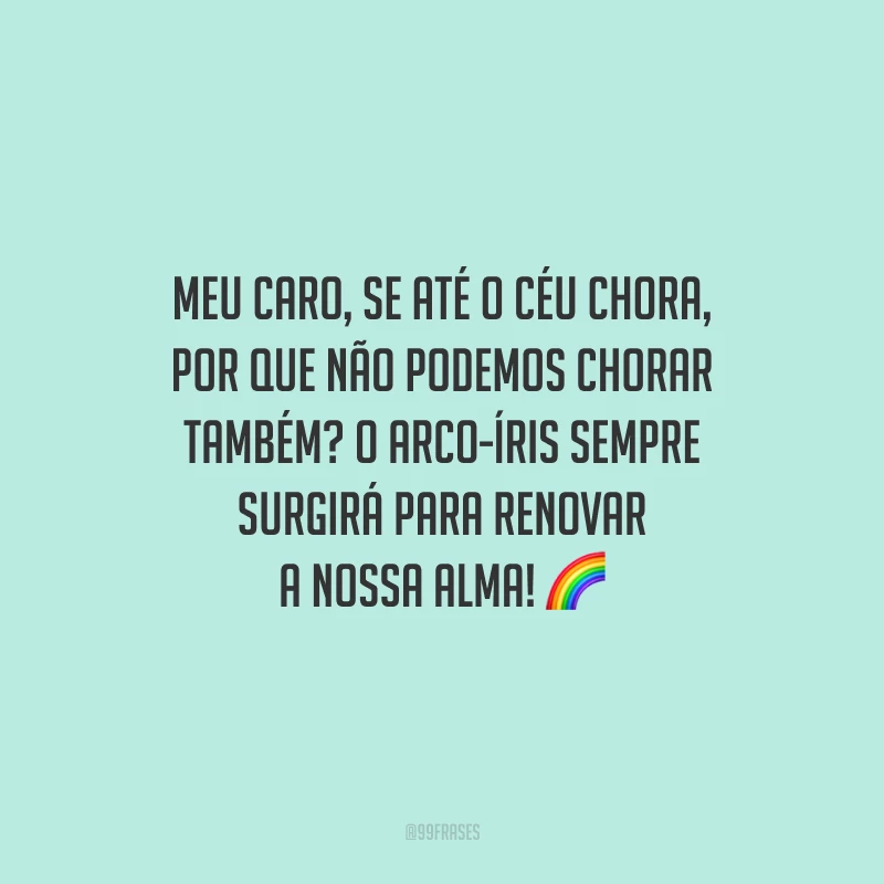 Meu caro, se até o céu chora, por que não podemos chorar também? O arco-íris sempre surgirá para renovar a nossa alma!