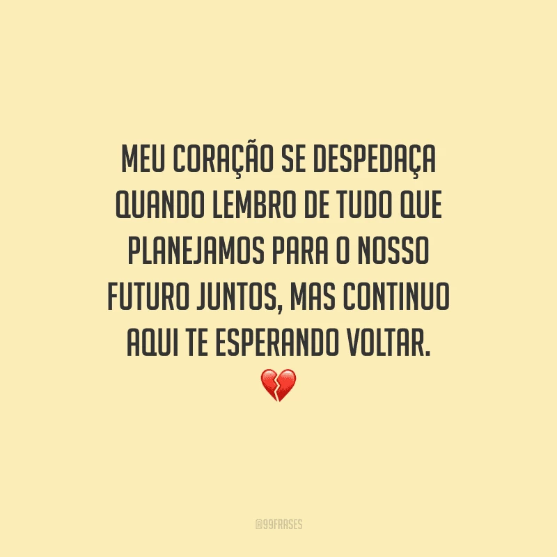 Meu coração se despedaça quando lembro de tudo que planejamos para o nosso futuro juntos, mas continuo aqui te esperando voltar.