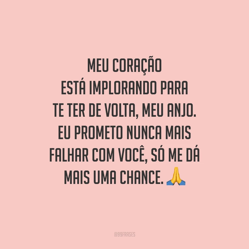 Meu coração está implorando para te ter de volta, meu anjo. Eu prometo nunca mais falhar com você, só me dá mais uma chance. 
