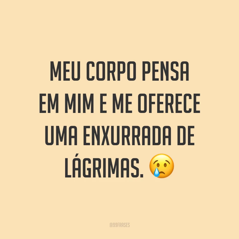 Meu corpo pensa em mim e me oferece uma enxurrada de lágrimas. ?