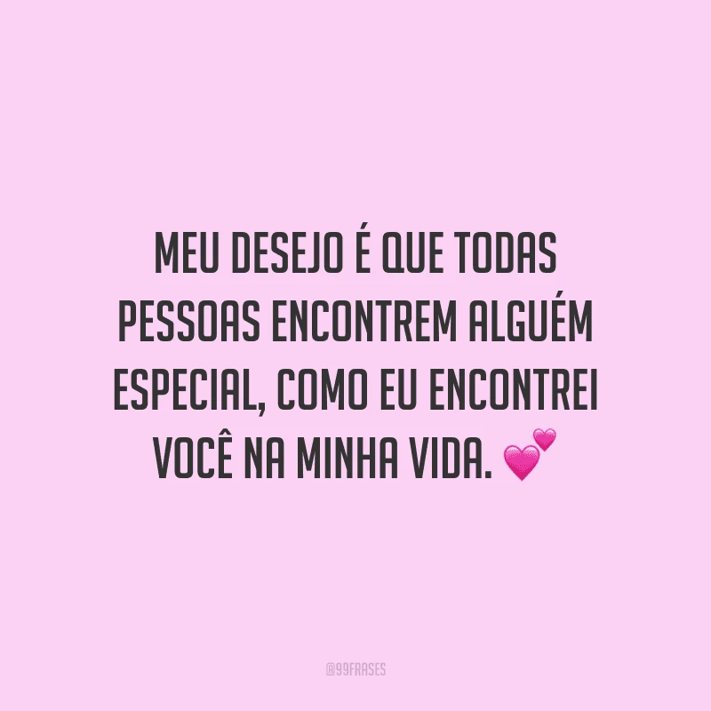 Meu desejo é que todas pessoas encontrem alguém especial, como eu encontrei você na minha vida.