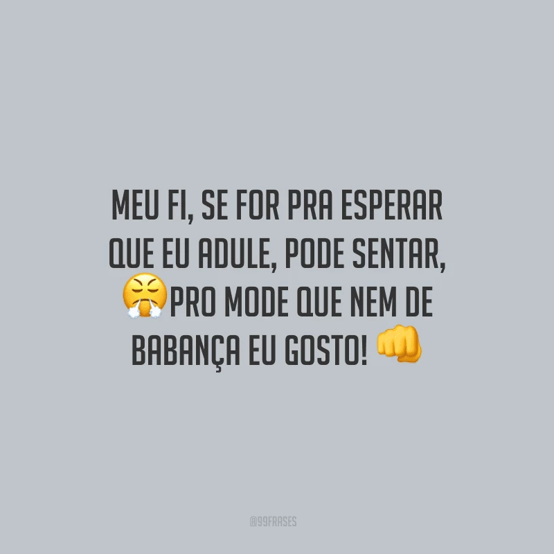Meu fi, se for pra esperar que eu adule, pode sentar, pro mode que nem de babança eu gosto!
