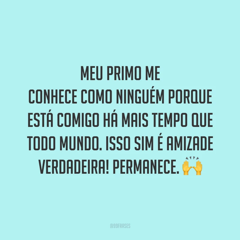 Meu primo me conhece como ninguém porque está comigo há mais tempo que todo mundo. Isso sim é amizade verdadeira! Permanece.