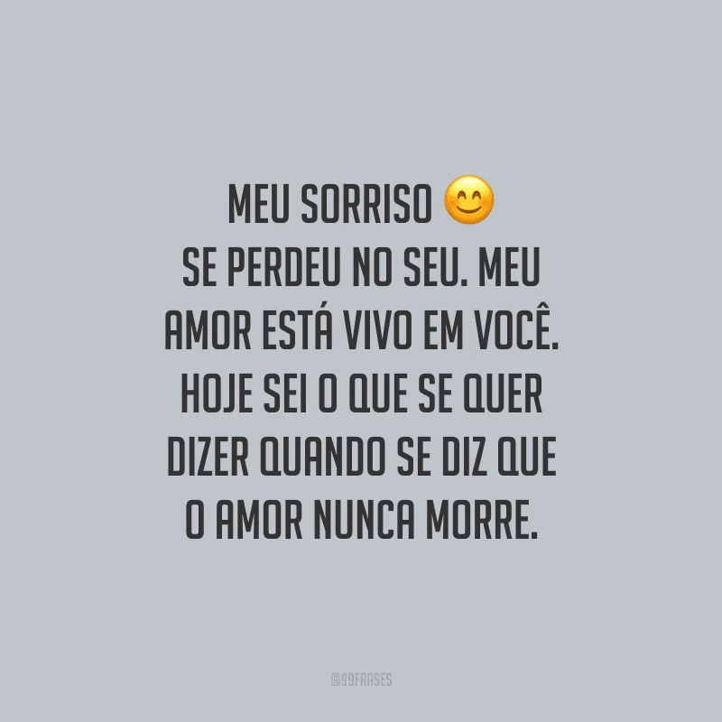 Meu sorriso se perdeu no seu. Meu amor está vivo em você. Hoje sei o que se quer dizer quando se diz que o amor nunca morre.