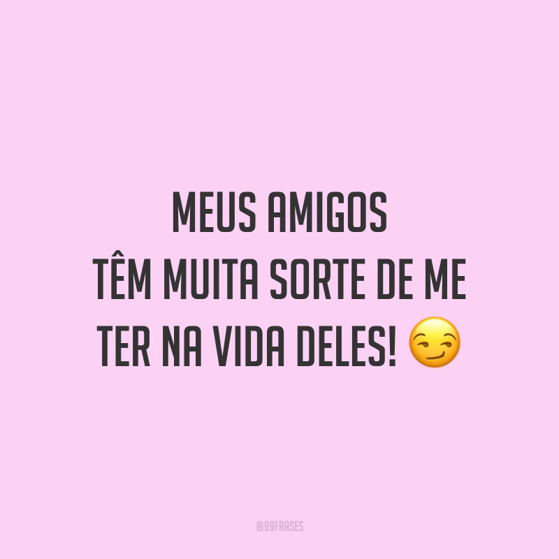 Meus amigos têm muita sorte de me ter na vida deles! 😏