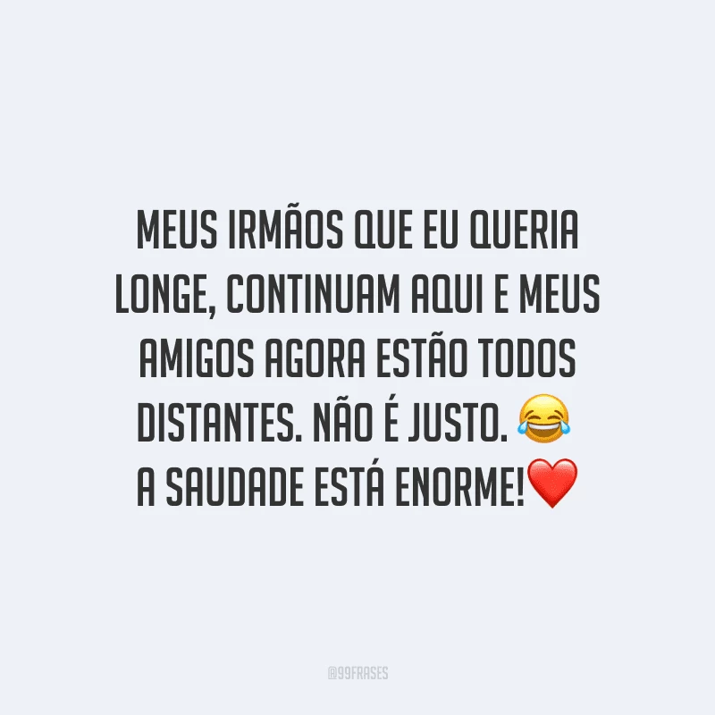 Meus irmãos que eu queria longe, continuam aqui e meus amigos agora estão todos distantes. Não é justo. A saudade está enorme!