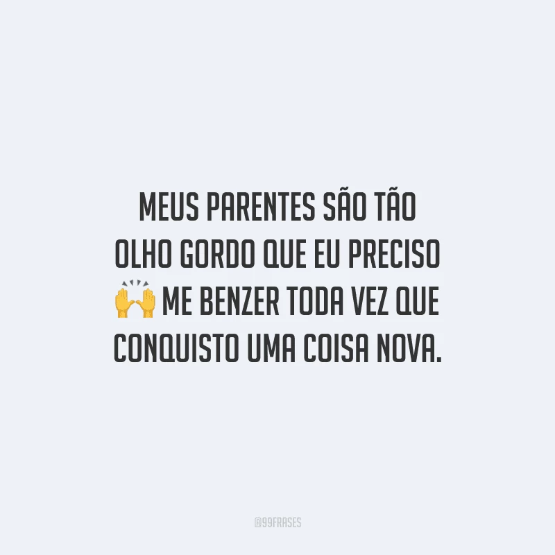 Meus parentes são tão olho gordo que eu preciso me benzer toda vez que conquisto uma coisa nova.