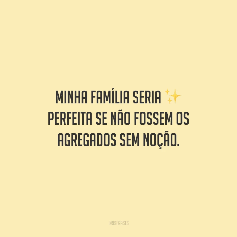 Minha família seria perfeita se não fossem os agregados sem noção.