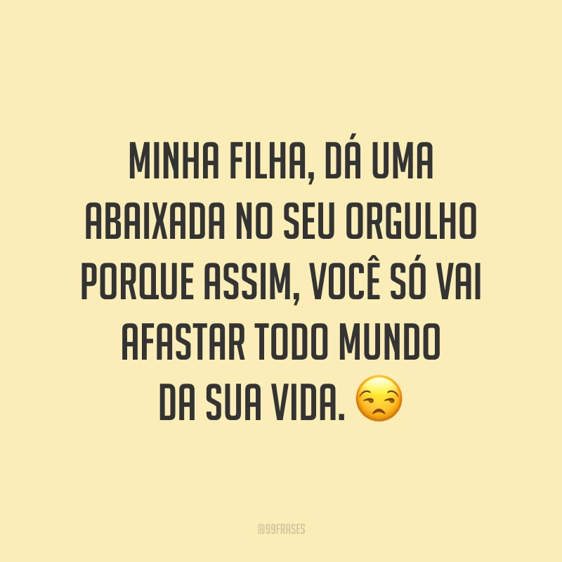 Minha filha, dá uma abaixada no seu orgulho porque assim, você só vai afastar todo mundo da sua vida. 😒