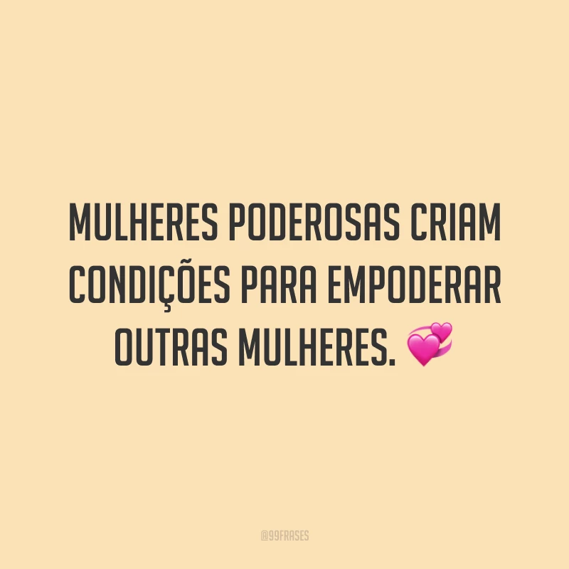 Mulheres poderosas criam condições para empoderar outras mulheres.